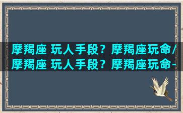 摩羯座 玩人手段？摩羯座玩命/摩羯座 玩人手段？摩羯座玩命-我的网站